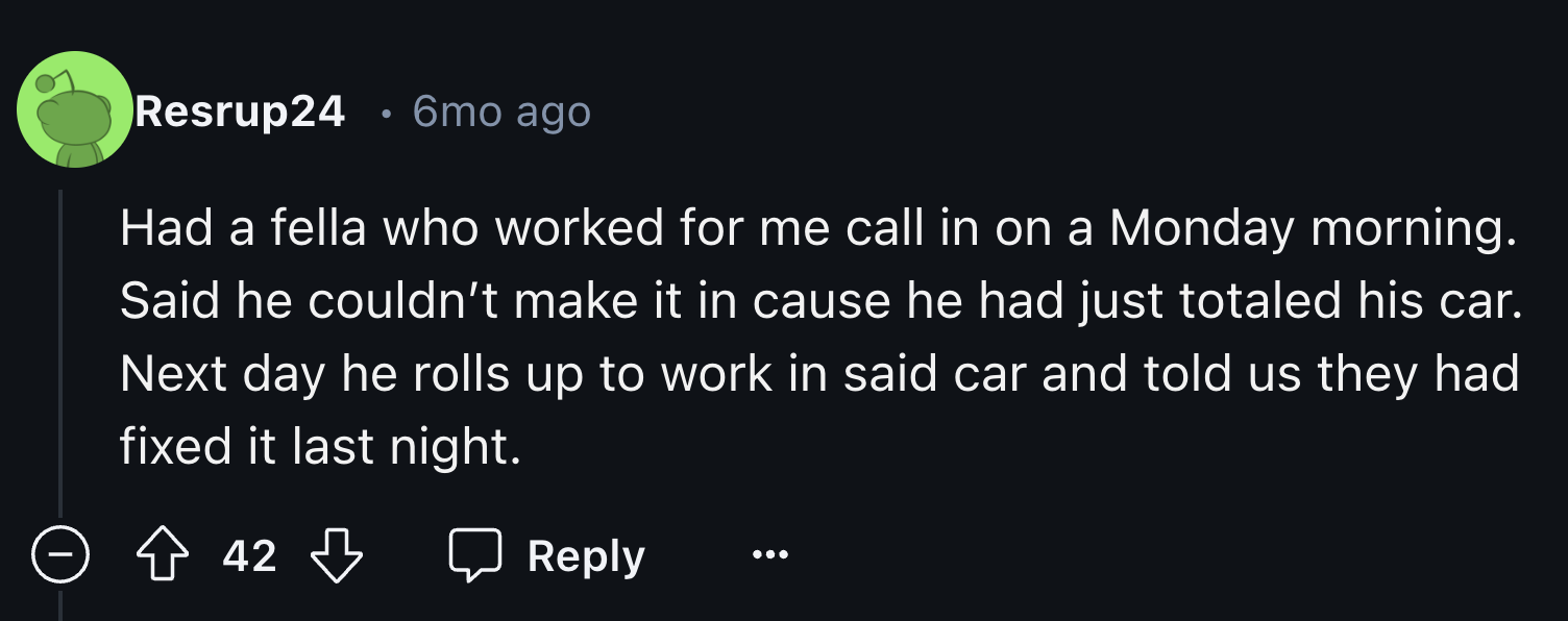 colorfulness - Resrup24 6mo ago Had a fella who worked for me call in on a Monday morning. Said he couldn't make it in cause he had just totaled his car. Next day he rolls up to work in said car and told us they had fixed it last night. 42